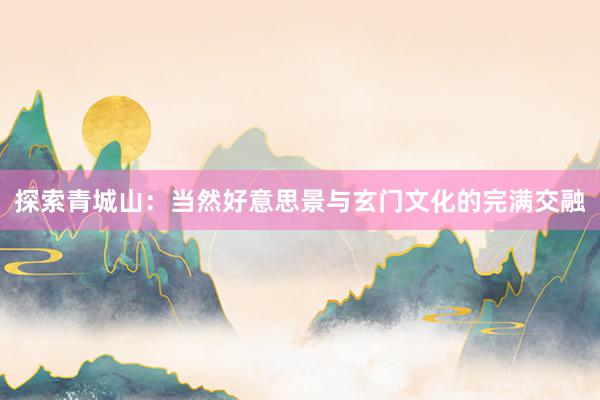 探索青城山：当然好意思景与玄门文化的完满交融