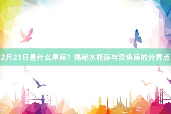 2月21日是什么星座？揭秘水瓶座与双鱼座的分界点