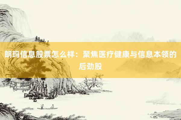 朗玛信息股票怎么样：聚焦医疗健康与信息本领的后劲股